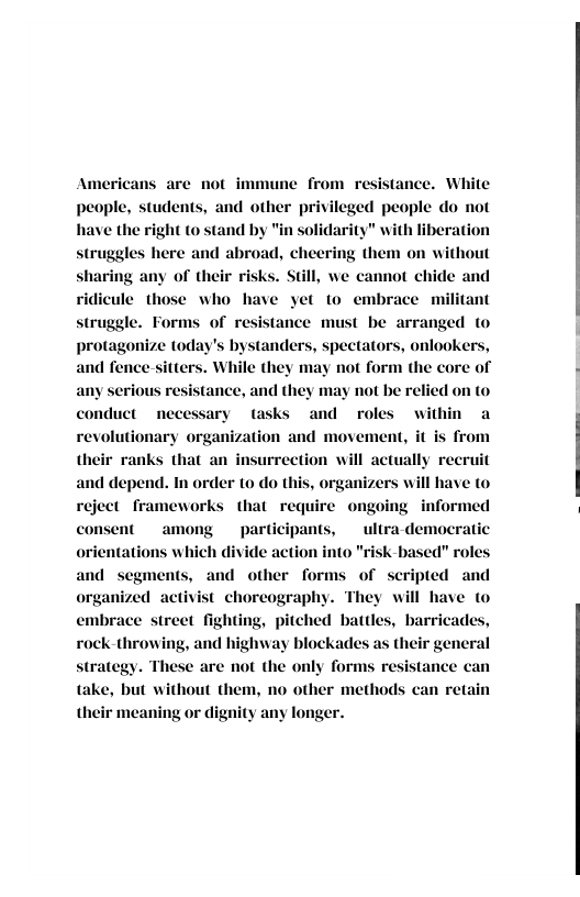 Americans are not immune from resistance. White people, students, and other privileged people do not have the right o stand by "in solidarity" with liberation struggles here and abroad, cheering them on without any of their risks. Still, we cannot chide and ridicule those who have yet to e ant struggle. Forms of resistance must be arranged o tanders, spectators, onlookers, not form the core of  brace n  and fence sitte  serious resistance, and the;  may not be relied on to conduct necessary tasks and roles within a revolutionary organization and movement, it is from lly recruit and depend. In order to do this, organizers will have to reject frameworks that require ongoing nt  among  participants, ultra-des ch divide action into  their ranks that an insurrection will a  formed  nocratic  K-based” roles and other forms of scripted and nized activist choreography. embrace street fighting, pitched battles, barricades, rock-throwing, and highway blockades as their general strategy. These are not the only forms resistance can  They will have to  take, but without them, no other methods g or dignity any longer.  their meani 